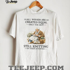 All Women Are Created Equal Only The Best Still Knitting In Their Seventies Shirt All Women Are Created Equal Only The Best Still Knitting In Their Seventies Shirt
