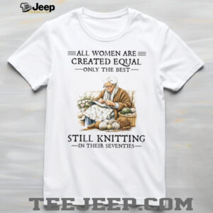All Women Are Created Equal Only The Best Still Knitting In Their Seventies Shirt