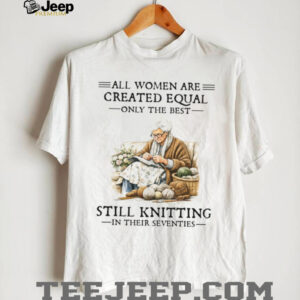 All Women Are Created Equal Only The Best Still Knitting In Their Seventies T Shirt All Women Are Created Equal Only The Best Still Knitting In Their Seventies T Shirt