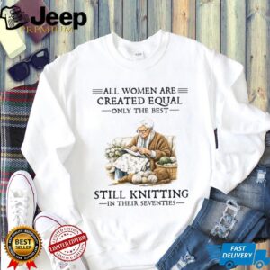 All Women Are Created Equal Only The Best Still Knitting In Their Seventies T Shirt