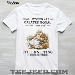 All Women Are Created Equal Only The Best Still Knitting In Their Seventies T Shirt