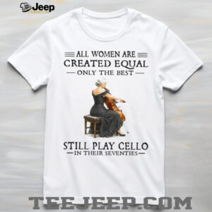 All Women Are Created Equal Only The Best Still Play Cello In Their 70s Shirt