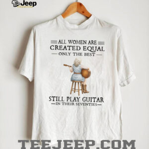 All Women Are Created Equal Only The Best Still Play Guitar In Their 70s Shirt All Women Are Created Equal Only The Best Still Play Guitar In Their 70s Shirt