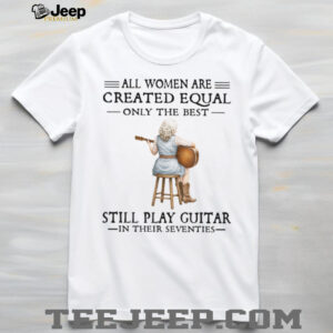 All Women Are Created Equal Only The Best Still Play Guitar In Their 70s Shirt