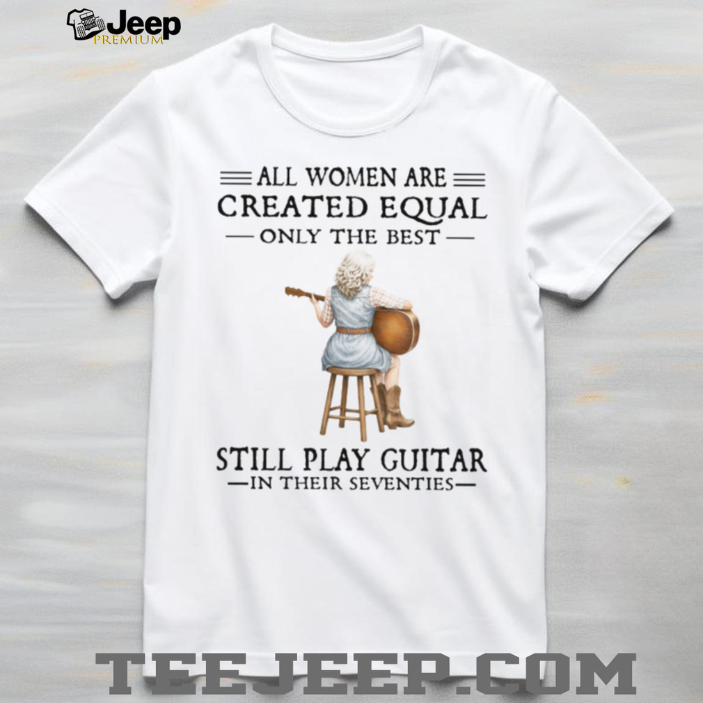 All Women Are Created Equal Only The Best Still Play Guitar In Their 70s Shirt All Women Are Created Equal Only The Best Still Play Guitar In Their 70s Shirt