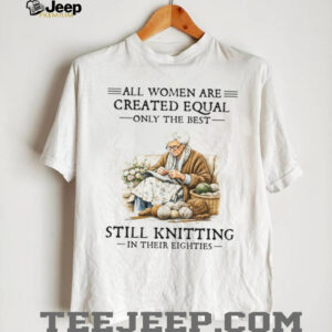All Women Created Equal Only The Best Still Knitting In Their Eighties T Shirt