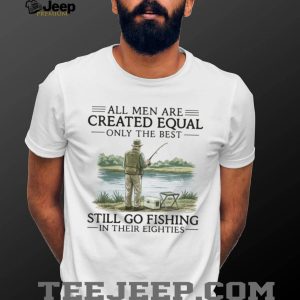 All Men Are Created Equal Only The Best Still Go Fishing In Their Eighties Shirt All Men Are Created Equal Only The Best Still Go Fishing In Their Eighties Shirt