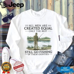 All Men Are Created Equal Only The Best Still Go Fishing In Their Eighties Shirt