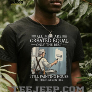 All Men Are Created Equal Only The Best Still Painting House In Their Seventies T Shirt