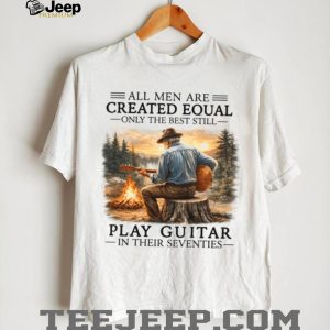 All Men Are Created Equal Only The Best Still Play Guitar In Their Seventies Shirt