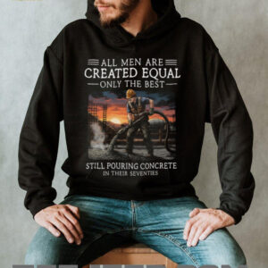 All Men Are Created Equal Only The Best Still Pouring Concrete In Their Seventies T Shirt