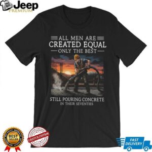 All Men Are Created Equal Only The Best Still Pouring Concrete In Their Seventies T Shirt