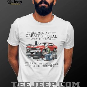 All Men Are Created Equal Only The Best Still Restore Classic Cars In Their Eighties Shirt All Men Are Created Equal Only The Best Still Restore Classic Cars In Their Eighties Shirt