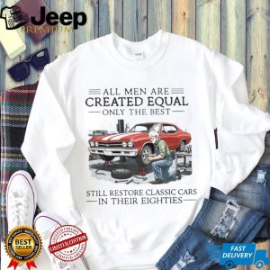 All Men Are Created Equal Only The Best Still Restore Classic Cars In Their Eighties Shirt