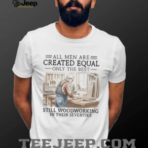 All Men Are Created Equal Only The Best Still Woodworking In Their Seventies T Shirt