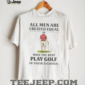 All Men Created Equal Only The Best Play Golf In Their Eighties T shirt