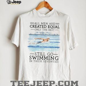 All Men Created Equal Only The Best Still Go Swimming In Their Seventies T Shirt