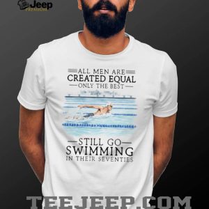 All Men Created Equal Only The Best Still Go Swimming In Their Seventies T Shirt