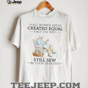 All Women Are Created Equal Only The Best Still Sew In Their Eighties Shirt