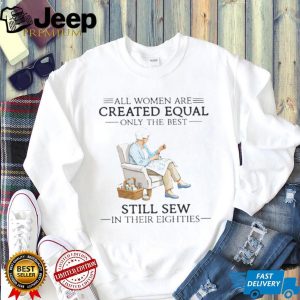 All Women Are Created Equal Only The Best Still Sew In Their Eighties Shirt