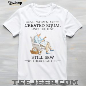 All Women Are Created Equal Only The Best Still Sew In Their Eighties Shirt