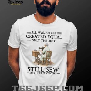 All Women Are Created Equal Only The Best Still Sew In Their Seventies T Shirt
