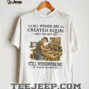 All Women Are Created Equal Only The Best Still Woodworking In Their Seventies Shirt All Women Are Created Equal Only The Best Still Woodworking In Their Seventies Shirt