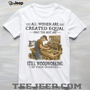 All Women Are Created Equal Only The Best Still Woodworking In Their Seventies Shirt