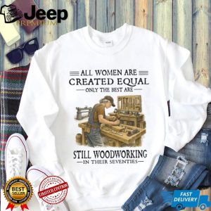 All Women Are Created Equal Only The Best Still Woodworking In Their Seventies Shirt