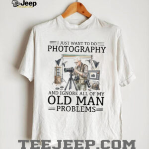 I Just Want To Do Photography Ignore Old Man Problems Photographer T Shirt I Just Want To Do Photography Ignore Old Man Problems Photographer T Shirt