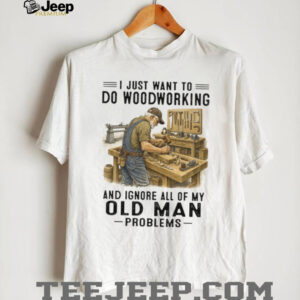 I Just Want To Do Woodworking Ignore Old Man Problems Carpenter T Shirt I Just Want To Do Woodworking Ignore Old Man Problems Carpenter T Shirt