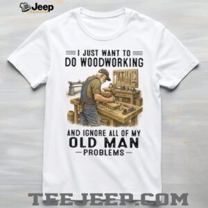 I Just Want To Do Woodworking Ignore Old Man Problems Carpenter T Shirt