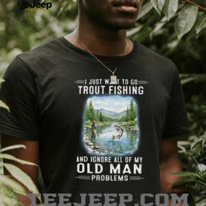 I Just Want To Go Trout Fishing And Ignore Old Man Problems T Shirt I Just Want To Go Trout Fishing And Ignore Old Man Problems T Shirt