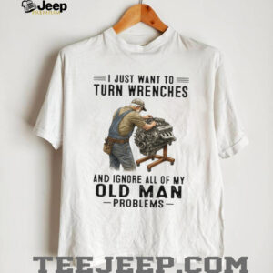 I Just Want To Turn Wrenches Ignore Old Man Problems Mechanic T Shirt I Just Want To Turn Wrenches Ignore Old Man Problems Mechanic T Shirt