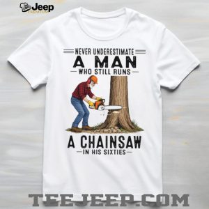 Never Underestimate A Man Who Still Runs A Chainsaw In His Sixties T Shirt Never Underestimate A Man Who Still Runs A Chainsaw In His Sixties T Shirt