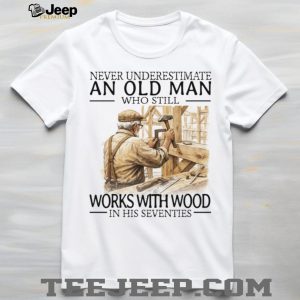 Never Underestimate An Old Man Who Still Works With Wood In His Seventies T Shirt Never Underestimate An Old Man Who Still Works With Wood In His Seventies T Shirt