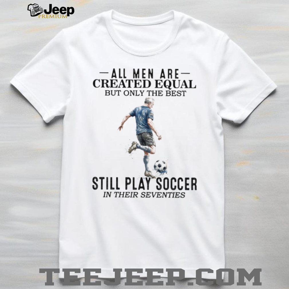 All Men Are Created Equal Best Still Play Soccer In Their 70s Tee All Men Are Created Equal Best Still Play Soccer In Their 70s Tee