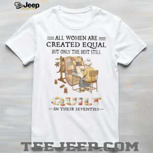 All Women Are Created Equal Only The Best Still Quilt In Their Seventies T Shirt