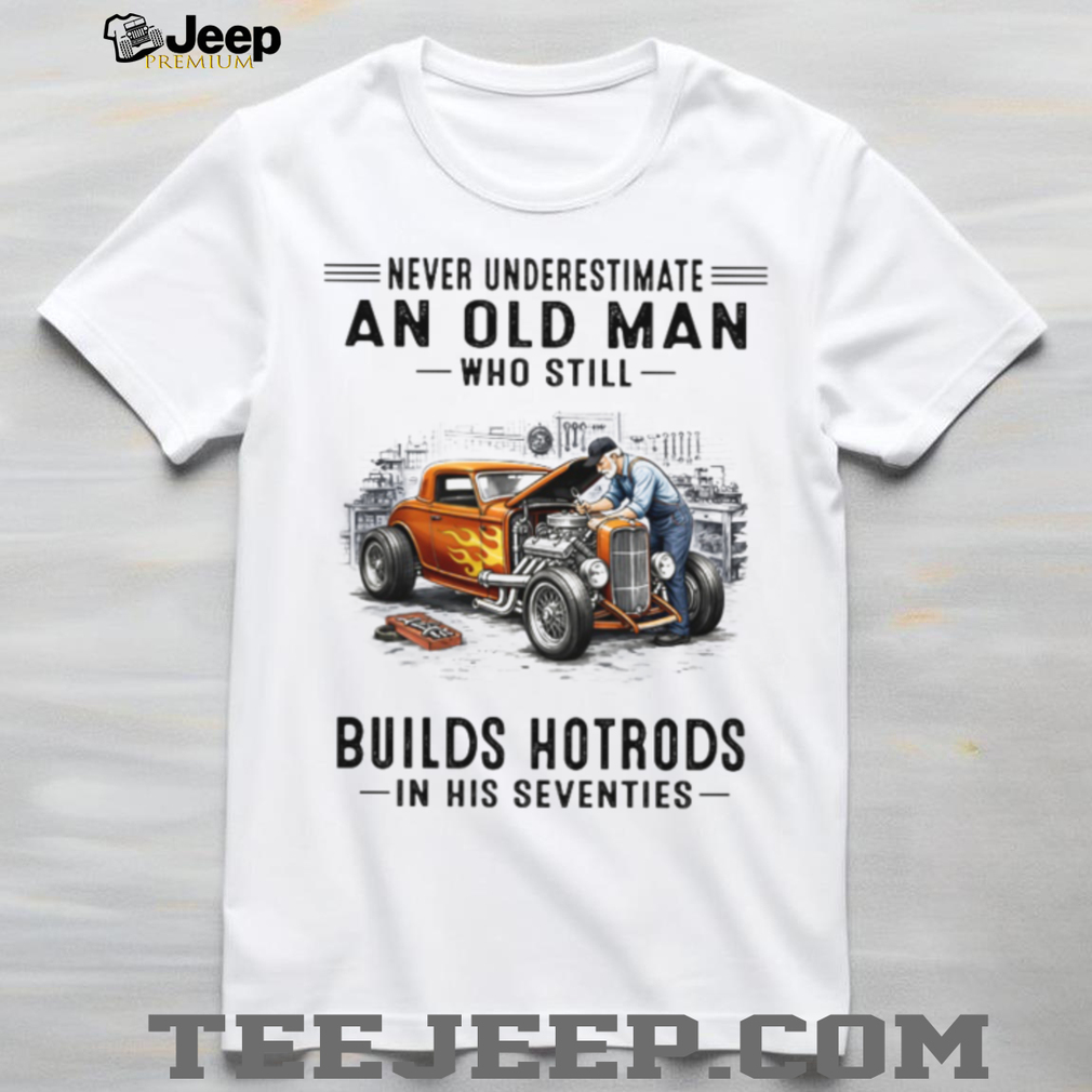 Never Underestimate An Old Man Who Builds Hotrods In His Seventies T Shirt Never Underestimate An Old Man Who Builds Hotrods In His Seventies T Shirt