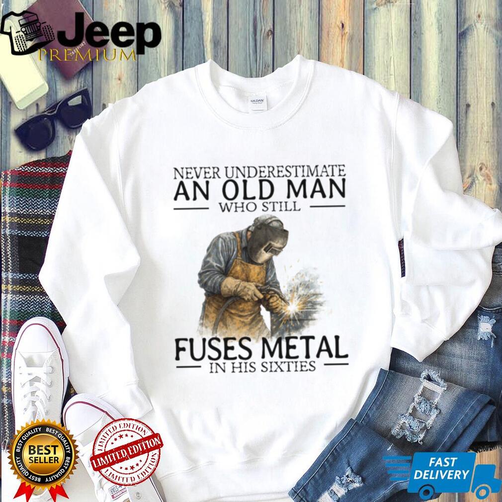 Never Underestimate An Old Man Who Fuses Metal Welder Gift T Shirt Never Underestimate An Old Man Who Fuses Metal Welder Gift T Shirt