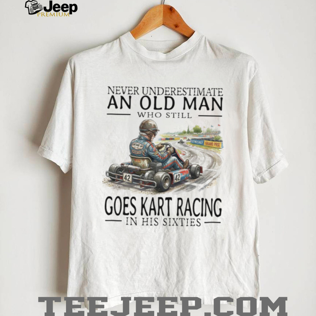 Never Underestimate An Old Man Who Still Goes Kart Racing T Shirt Never Underestimate An Old Man Who Still Goes Kart Racing T Shirt